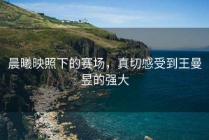 晨曦映照下的賽場，真切感受到王曼昱的強(qiáng)大