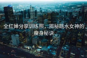 全紅嬋分享訓(xùn)練照，揭秘跳水女神的瘦身秘訣