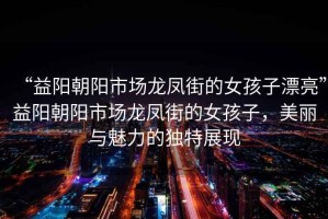 “益陽(yáng)朝陽(yáng)市場(chǎng)龍鳳街的女孩子漂亮”益陽(yáng)朝陽(yáng)市場(chǎng)龍鳳街的女孩子，美麗與魅力的獨(dú)特展現(xiàn)