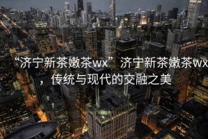 “濟(jì)寧新茶嫩茶wx”濟(jì)寧新茶嫩茶wx，傳統(tǒng)與現(xiàn)代的交融之美