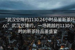 “武漢空降約1130.24小時(shí)品鑒新茶葉.cc”武漢空降約，一場跨越約1130小時(shí)的新茶葉品鑒盛宴