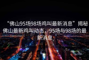 “佛山95場98場雞叫最新消息”揭秘佛山最新雞叫動態(tài)，95場與98場的最新消息