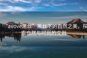 “avove黑絲”黑絲下的自然之美，探索自然與時尚的交融