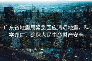 廣東省地震局緊急回應(yīng)清遠(yuǎn)地震，科學(xué)評(píng)估，確保人民生命財(cái)產(chǎn)安全