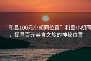 “和縣100元小胡同位置”和縣小胡同，探尋百元美食之旅的神秘位置