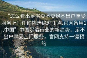 “怎么看出足浴賣不賣足不出戶享受服務(wù)上門任你挑選絕對正點.官網(wǎng)備用1.中國”中國足浴行業(yè)的新趨勢，足不出戶享受上門服務(wù)，官網(wǎng)支持一鍵預(yù)約
