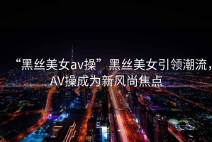 “黑絲美女a(chǎn)v操”黑絲美女引領(lǐng)潮流，AV操成為新風(fēng)尚焦點(diǎn)