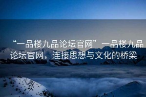 “一品樓九品論壇官網(wǎng)”一品樓九品論壇官網(wǎng)，連接思想與文化的橋梁