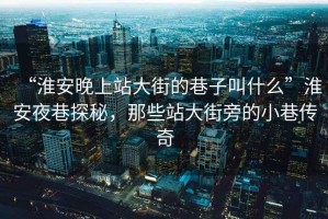 “淮安晚上站大街的巷子叫什么”淮安夜巷探秘，那些站大街旁的小巷傳奇