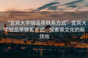 “宜賓大學城品茶聯(lián)系方式”宜賓大學城品茶聯(lián)系方式—探索茶文化的新領(lǐng)地