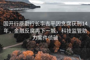 國開行原副行長李吉平因貪腐獲刑14年，金融反腐再下一城，科技監(jiān)管助力案件偵破