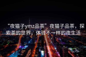 “夜貓子ymz品茶”夜貓子品茶，探索茶的世界，體驗不一樣的夜生活
