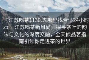 “江蘇喝茶1130.去哪里找合適24小時(shí).cc”江蘇喝茶新風(fēng)尚，探尋茶葉的韻味與文化的深度交融，全天候品茗指南引領(lǐng)你走進(jìn)茶的世界