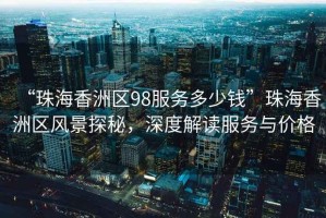 “珠海香洲區(qū)98服務(wù)多少錢”珠海香洲區(qū)風(fēng)景探秘，深度解讀服務(wù)與價(jià)格