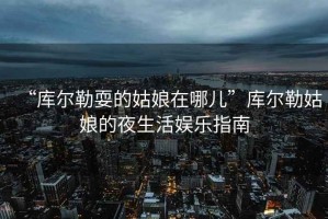 “庫爾勒耍的姑娘在哪兒”庫爾勒姑娘的夜生活娛樂指南