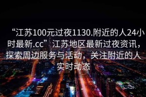 “江蘇100元過(guò)夜1130.附近的人24小時(shí)最新.cc”江蘇地區(qū)最新過(guò)夜資訊，探索周邊服務(wù)與活動(dòng)，關(guān)注附近的人實(shí)時(shí)動(dòng)態(tài)