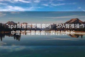 “spa臀推需要戴套嗎”SPA臀推操作中是否需要戴套，探討與解析