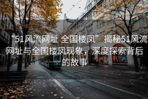 “51風流網(wǎng)址 全國樓鳳”揭秘51風流網(wǎng)址與全國樓鳳現(xiàn)象，深度探索背后的故事