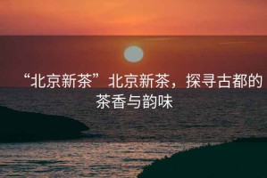 “北京新茶”北京新茶，探尋古都的茶香與韻味