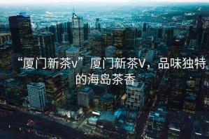 “廈門新茶v”廈門新茶V，品味獨(dú)特的海島茶香