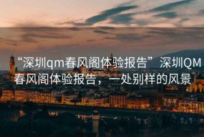 “深圳qm春風(fēng)閣體驗(yàn)報(bào)告”深圳QM春風(fēng)閣體驗(yàn)報(bào)告，一處別樣的風(fēng)景