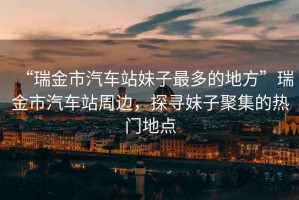 “瑞金市汽車站妹子最多的地方”瑞金市汽車站周邊，探尋妹子聚集的熱門地點(diǎn)
