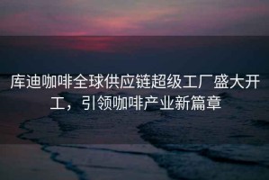 庫迪咖啡全球供應(yīng)鏈超級工廠盛大開工，引領(lǐng)咖啡產(chǎn)業(yè)新篇章
