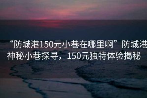 “防城港150元小巷在哪里啊”防城港神秘小巷探尋，150元獨特體驗揭秘