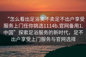 “怎么看出足浴賣不賣足不出戶享受服務(wù)上門任你挑選1114b.官網(wǎng)備用1.中國”探索足浴服務(wù)的新時代，足不出戶享受上門服務(wù)與官網(wǎng)選擇
