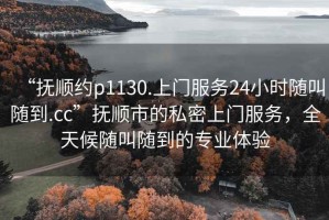 “撫順約p1130.上門服務(wù)24小時隨叫隨到.cc”撫順市的私密上門服務(wù)，全天候隨叫隨到的專業(yè)體驗