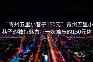 “青州五里小巷子150元”青州五里小巷子的獨(dú)特魅力，一次難忘的150元體驗