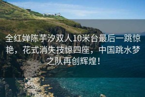 全紅嬋陳芋汐雙人10米臺最后一跳驚艷，花式消失技驚四座，中國跳水夢之隊再創(chuàng)輝煌！