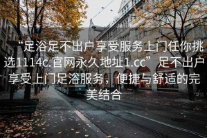 “足浴足不出戶享受服務(wù)上門任你挑選1114c.官網(wǎng)永久地址1.cc”足不出戶享受上門足浴服務(wù)，便捷與舒適的完美結(jié)合