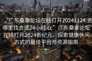 “廣東桑拿論壇在線打開(kāi)20241124.去哪里找合適24小時(shí).cc”廣東桑拿論壇在線打開(kāi)2024新紀(jì)元，探索健康休閑方式的最佳平臺(tái)與資源指南