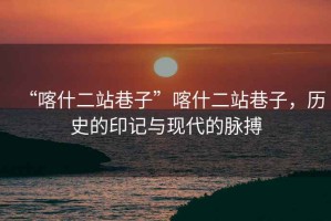 “喀什二站巷子”喀什二站巷子，歷史的印記與現(xiàn)代的脈搏