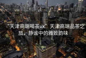 “天津高端喝茶vx”天津高端品茶之旅，靜謐中的雅致韻味