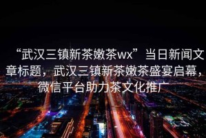 “武漢三鎮(zhèn)新茶嫩茶wx”當(dāng)日新聞文章標(biāo)題，武漢三鎮(zhèn)新茶嫩茶盛宴啟幕，微信平臺(tái)助力茶文化推廣