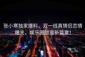 張小寒獨家爆料，雙一線真情侶戀情曝光，娛樂圈甜蜜新篇章！
