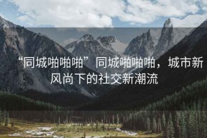 “同城啪啪啪”同城啪啪啪，城市新風(fēng)尚下的社交新潮流