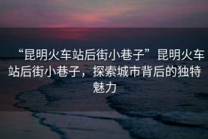 “昆明火車站后街小巷子”昆明火車站后街小巷子，探索城市背后的獨特魅力