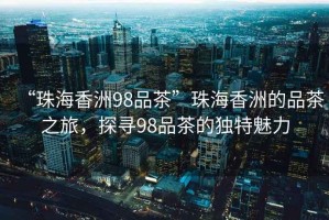 “珠海香洲98品茶”珠海香洲的品茶之旅，探尋98品茶的獨(dú)特魅力