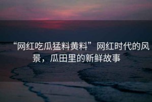 “網(wǎng)紅吃瓜猛料黃料”網(wǎng)紅時代的風景，瓜田里的新鮮故事