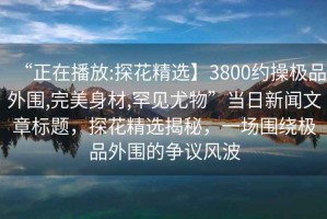 “正在播放:探花精選】3800約操極品外圍,完美身材,罕見尤物”當日新聞文章標題，探花精選揭秘，一場圍繞極品外圍的爭議風波