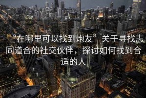 “在哪里可以找到炮友”關(guān)于尋找志同道合的社交伙伴，探討如何找到合適的人