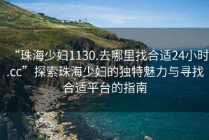 “珠海少婦1130.去哪里找合適24小時(shí).cc”探索珠海少婦的獨(dú)特魅力與尋找合適平臺(tái)的指南