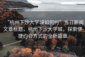 “杭州下沙大學(xué)城如何約”當(dāng)日新聞文章標(biāo)題，杭州下沙大學(xué)城，探索便捷約會(huì)方式的全新篇章