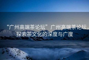 “廣州高端茶論壇”廣州高端茶論壇，探索茶文化的深度與廣度