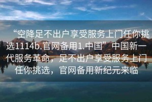 “空降足不出戶(hù)享受服務(wù)上門(mén)任你挑選1114b.官網(wǎng)備用1.中國(guó)”中國(guó)新一代服務(wù)革命，足不出戶(hù)享受服務(wù)上門(mén)任你挑選，官網(wǎng)備用新紀(jì)元來(lái)臨