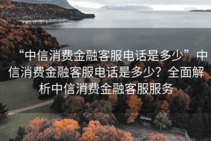 “中信消費(fèi)金融客服電話是多少”中信消費(fèi)金融客服電話是多少？全面解析中信消費(fèi)金融客服服務(wù)