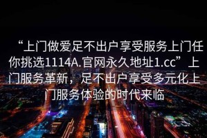 “上門做愛足不出戶享受服務(wù)上門任你挑選1114A.官網(wǎng)永久地址1.cc”上門服務(wù)革新，足不出戶享受多元化上門服務(wù)體驗(yàn)的時(shí)代來臨